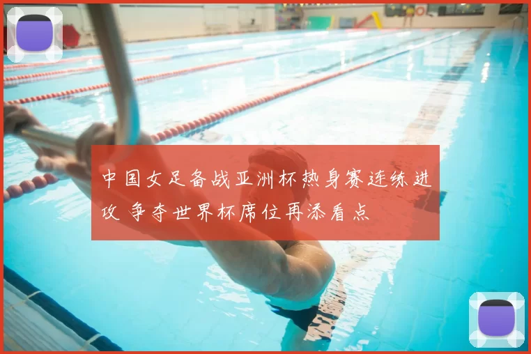 中国女足备战亚洲杯热身赛连练进攻 争夺世界杯席位再添看点