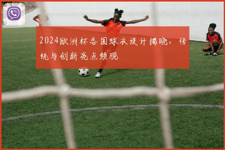 2024欧洲杯各国球衣设计揭晓,传统与创新亮点频现