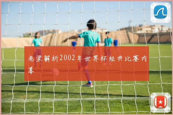 老梁解析2002年世界杯经典比赛内幕