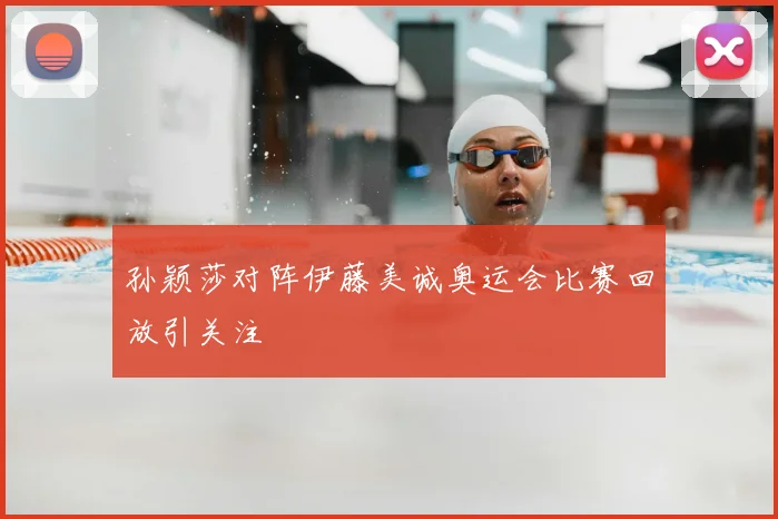 孙颖莎对阵伊藤美诚奥运会比赛回放引关注