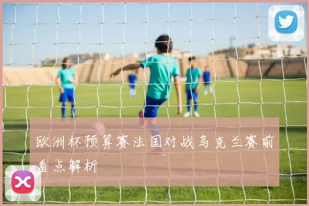 欧洲杯预算赛法国对战乌克兰赛前看点解析