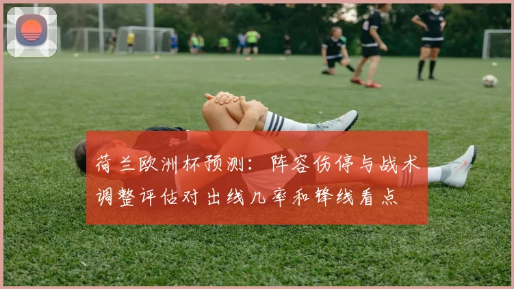 荷兰欧洲杯预测:阵容伤停与战术调整评估对出线几率和锋线看点