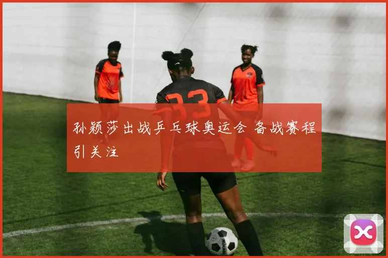 孙颖莎出战乒乓球奥运会 备战赛程引关注