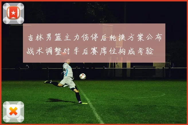 吉林男篮主力伤停后轮换方案公布战术调整对季后赛席位构成考验