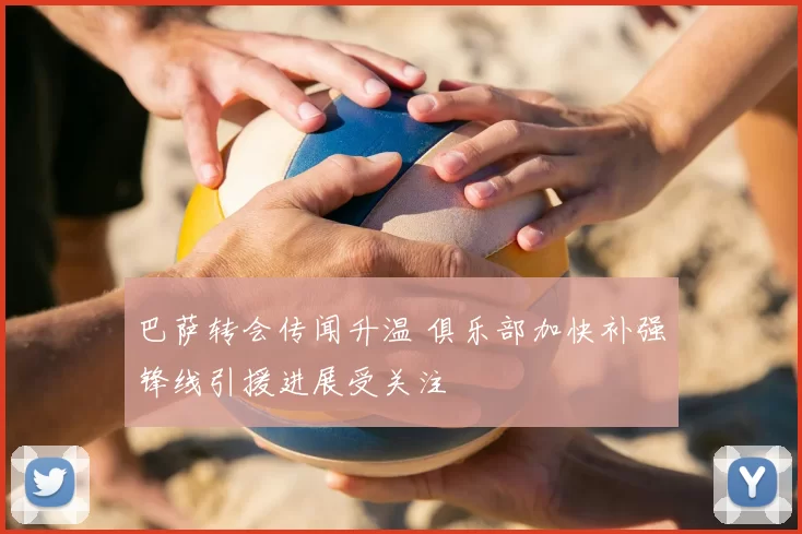 巴萨转会传闻升温 俱乐部加快补强锋线引援进展受关注