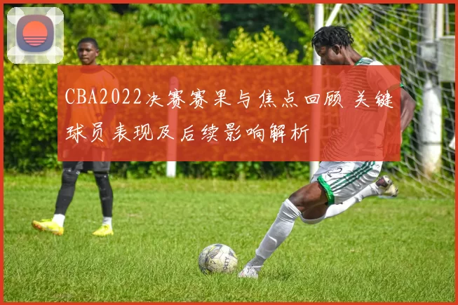 CBA2022决赛赛果与焦点回顾 关键球员表现及后续影响解析
