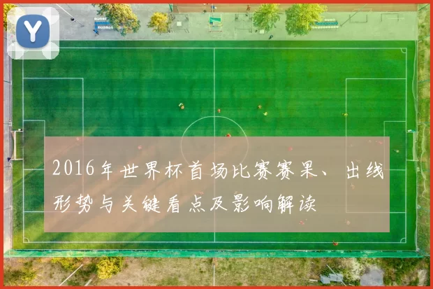 2016年世界杯首场比赛赛果、出线形势与关键看点及影响解读