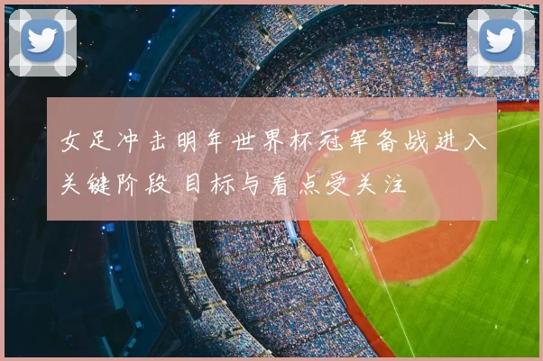 女足冲击明年世界杯冠军备战进入关键阶段 目标与看点受关注