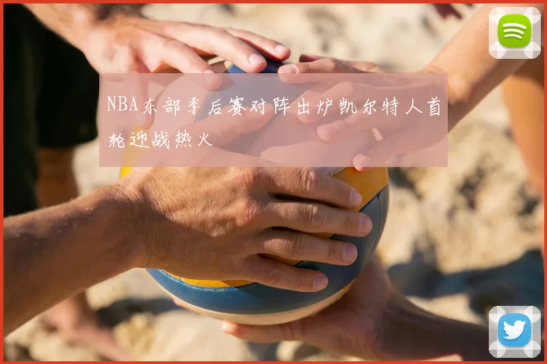 NBA东部季后赛对阵出炉凯尔特人首轮迎战热火