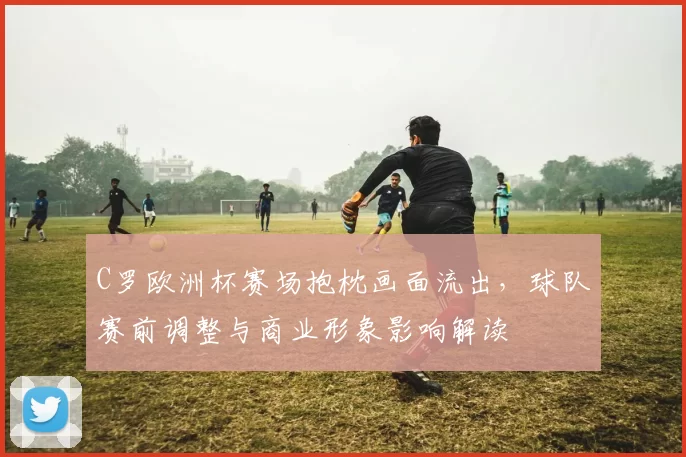 C罗欧洲杯赛场抱枕画面流出，球队赛前调整与商业形象影响解读