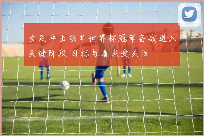 女足冲击明年世界杯冠军备战进入关键阶段 目标与看点受关注
