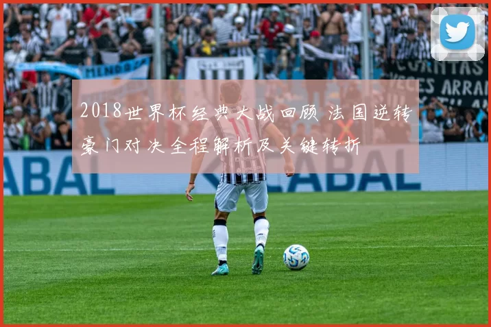 2018世界杯经典大战回顾 法国逆转豪门对决全程解析及关键转折