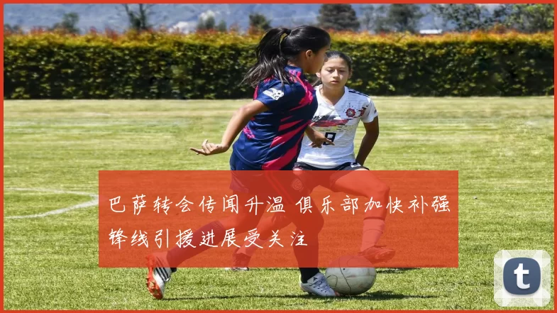 巴萨转会传闻升温 俱乐部加快补强锋线引援进展受关注