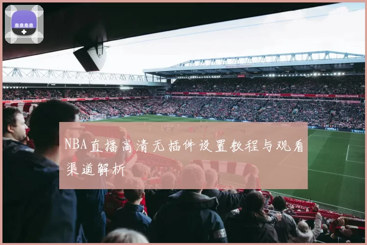 NBA直播高清无插件设置教程与观看渠道解析