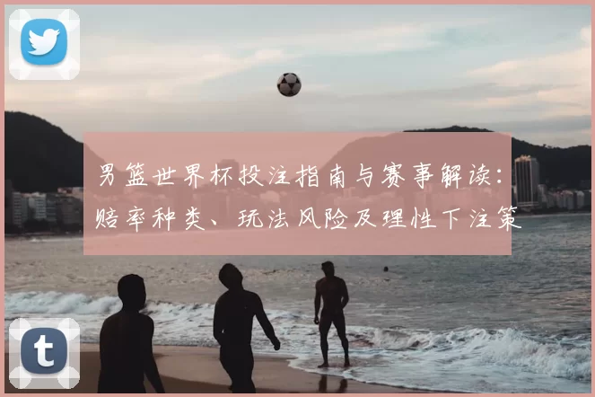 男篮世界杯投注指南与赛事解读：赔率种类、玩法风险及理性下注策略与盈利预期