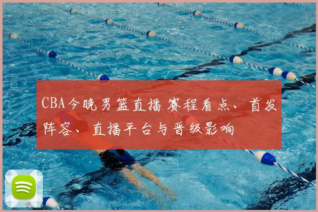 CBA今晚男篮直播 赛程看点、首发阵容、直播平台与晋级影响