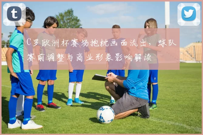 C罗欧洲杯赛场抱枕画面流出，球队赛前调整与商业形象影响解读