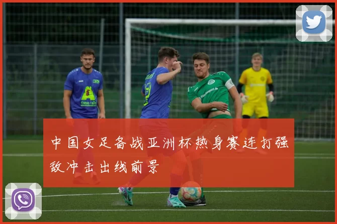 中国女足备战亚洲杯热身赛连打强敌冲击出线前景