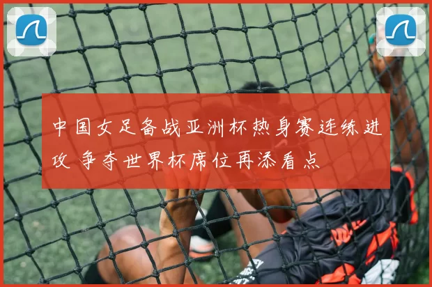 中国女足备战亚洲杯热身赛连练进攻 争夺世界杯席位再添看点