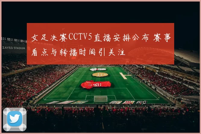 女足决赛CCTV5直播安排公布 赛事看点与转播时间引关注