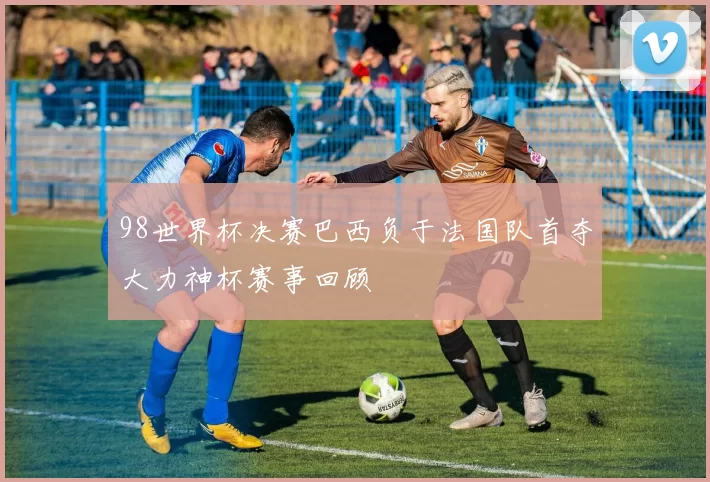 98世界杯决赛巴西负于法国队首夺大力神杯赛事回顾