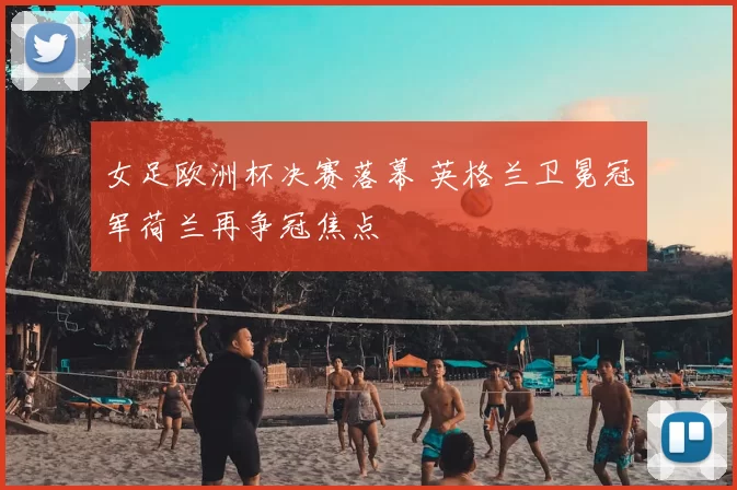 女足欧洲杯决赛落幕 英格兰卫冕冠军荷兰再争冠焦点